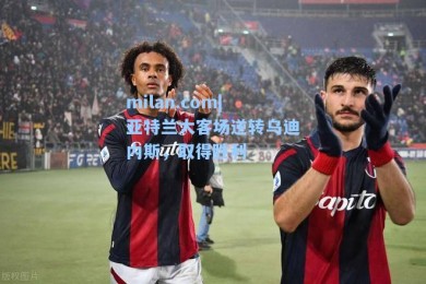 milan.com|亚特兰大客场逆转乌迪内斯，取得胜利