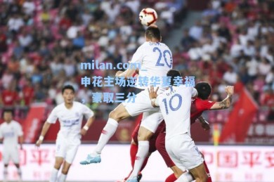 milan.com_申花主场逆转华夏幸福，豪取三分